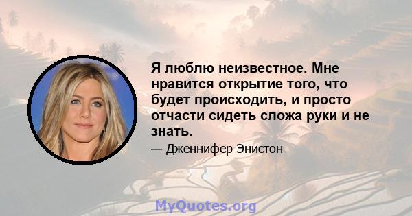 Я люблю неизвестное. Мне нравится открытие того, что будет происходить, и просто отчасти сидеть сложа руки и не знать.