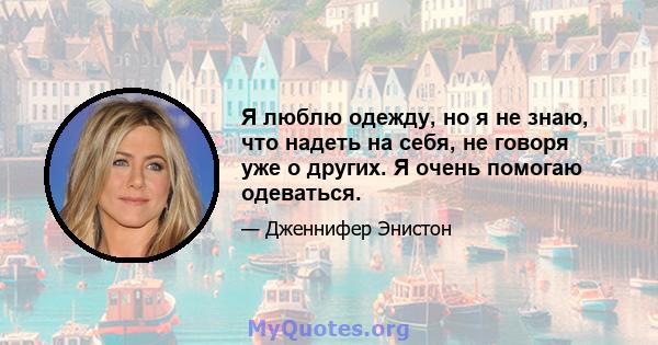 Я люблю одежду, но я не знаю, что надеть на себя, не говоря уже о других. Я очень помогаю одеваться.