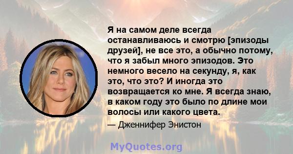 Я на самом деле всегда останавливаюсь и смотрю [эпизоды друзей], не все это, а обычно потому, что я забыл много эпизодов. Это немного весело на секунду, я, как это, что это? И иногда это возвращается ко мне. Я всегда