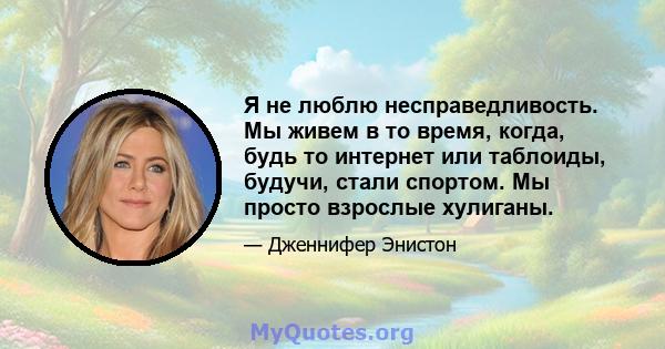 Я не люблю несправедливость. Мы живем в то время, когда, будь то интернет или таблоиды, будучи, стали спортом. Мы просто взрослые хулиганы.