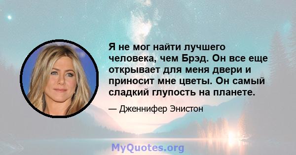 Я не мог найти лучшего человека, чем Брэд. Он все еще открывает для меня двери и приносит мне цветы. Он самый сладкий глупость на планете.