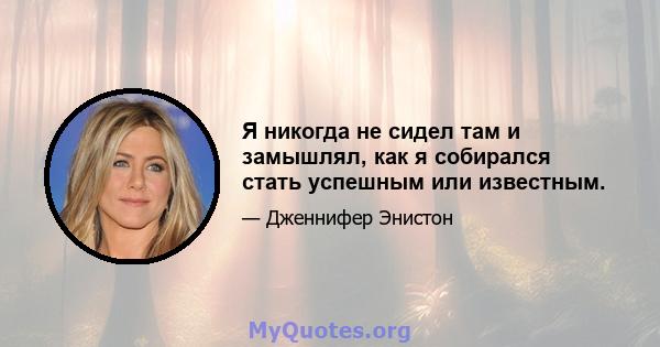 Я никогда не сидел там и замышлял, как я собирался стать успешным или известным.