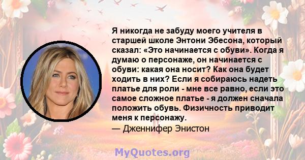 Я никогда не забуду моего учителя в старшей школе Энтони Эбесона, который сказал: «Это начинается с обуви». Когда я думаю о персонаже, он начинается с обуви: какая она носит? Как она будет ходить в них? Если я собираюсь 