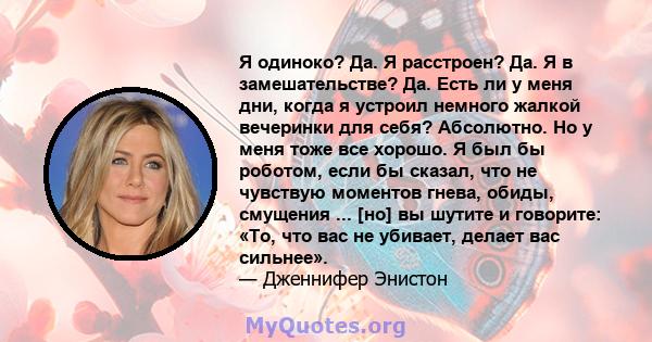 Я одиноко? Да. Я расстроен? Да. Я в замешательстве? Да. Есть ли у меня дни, когда я устроил немного жалкой вечеринки для себя? Абсолютно. Но у меня тоже все хорошо. Я был бы роботом, если бы сказал, что не чувствую