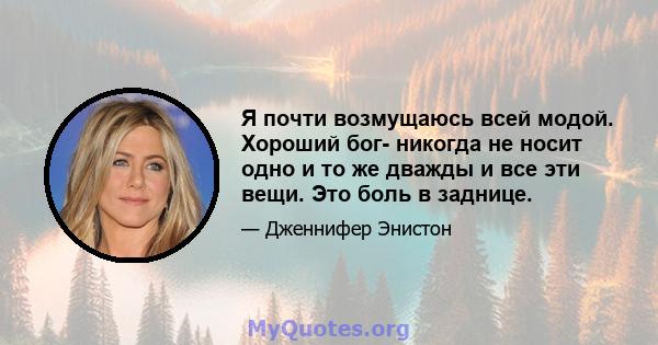 Я почти возмущаюсь всей модой. Хороший бог- никогда не носит одно и то же дважды и все эти вещи. Это боль в заднице.