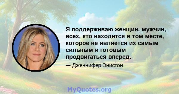 Я поддерживаю женщин, мужчин, всех, кто находится в том месте, которое не является их самым сильным и готовым продвигаться вперед.