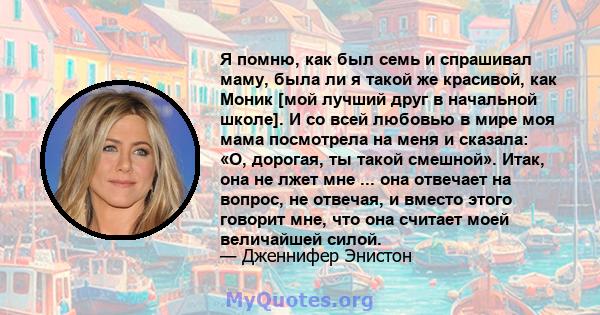 Я помню, как был семь и спрашивал маму, была ли я такой же красивой, как Моник [мой лучший друг в начальной школе]. И со всей любовью в мире моя мама посмотрела на меня и сказала: «О, дорогая, ты такой смешной». Итак,