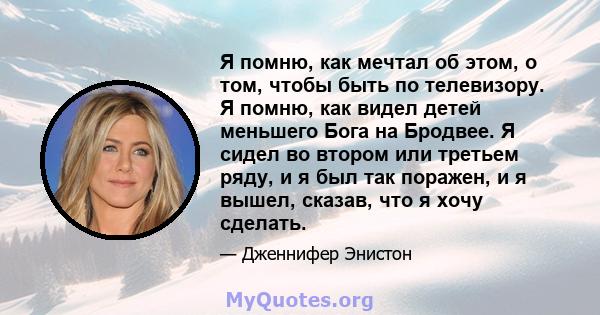 Я помню, как мечтал об этом, о том, чтобы быть по телевизору. Я помню, как видел детей меньшего Бога на Бродвее. Я сидел во втором или третьем ряду, и я был так поражен, и я вышел, сказав, что я хочу сделать.