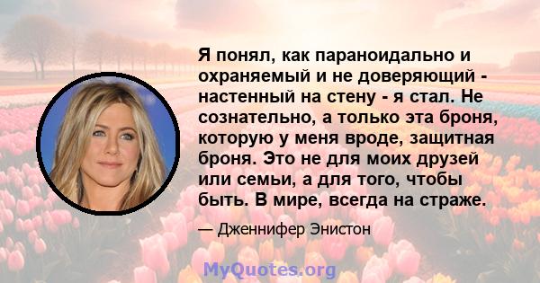 Я понял, как параноидально и охраняемый и не доверяющий - настенный на стену - я стал. Не сознательно, а только эта броня, которую у меня вроде, защитная броня. Это не для моих друзей или семьи, а для того, чтобы быть.