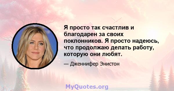 Я просто так счастлив и благодарен за своих поклонников. Я просто надеюсь, что продолжаю делать работу, которую они любят.