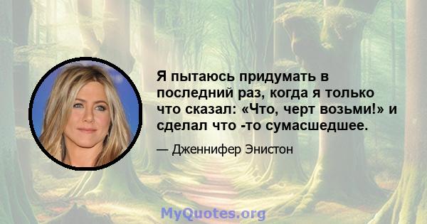 Я пытаюсь придумать в последний раз, когда я только что сказал: «Что, черт возьми!» и сделал что -то сумасшедшее.