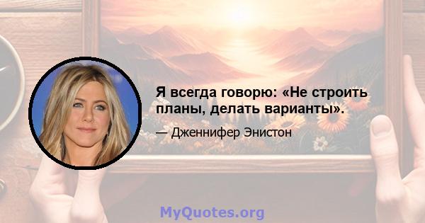 Я всегда говорю: «Не строить планы, делать варианты».