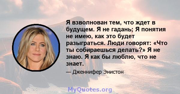 Я взволнован тем, что ждет в будущем. Я не гадань; Я понятия не имею, как это будет разыграться. Люди говорят: «Что ты собираешься делать?» Я не знаю. Я как бы люблю, что не знает.