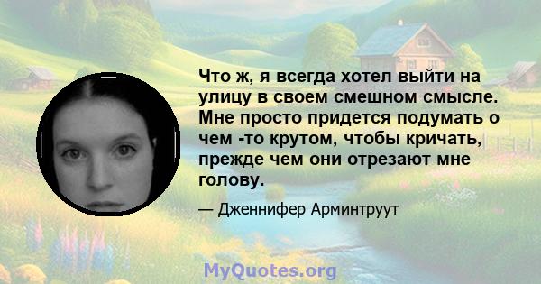 Что ж, я всегда хотел выйти на улицу в своем смешном смысле. Мне просто придется подумать о чем -то крутом, чтобы кричать, прежде чем они отрезают мне голову.