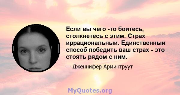 Если вы чего -то боитесь, столкнетесь с этим. Страх иррациональный. Единственный способ победить ваш страх - это стоять рядом с ним.