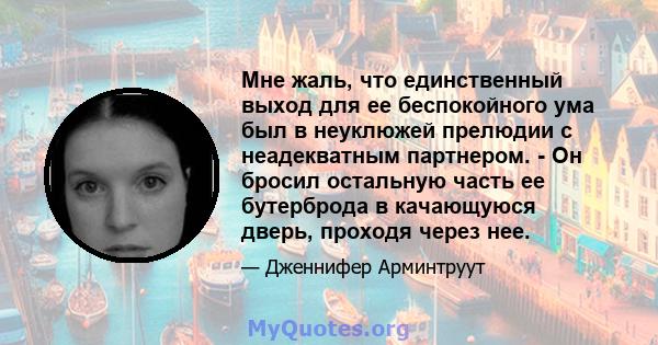 Мне жаль, что единственный выход для ее беспокойного ума был в неуклюжей прелюдии с неадекватным партнером. - Он бросил остальную часть ее бутерброда в качающуюся дверь, проходя через нее.