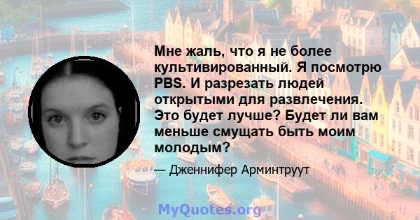 Мне жаль, что я не более культивированный. Я посмотрю PBS. И разрезать людей открытыми для развлечения. Это будет лучше? Будет ли вам меньше смущать быть моим молодым?