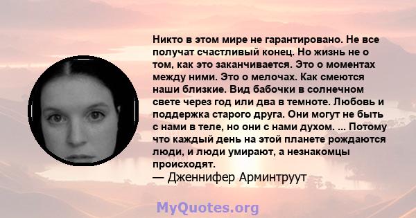 Никто в этом мире не гарантировано. Не все получат счастливый конец. Но жизнь не о том, как это заканчивается. Это о моментах между ними. Это о мелочах. Как смеются наши близкие. Вид бабочки в солнечном свете через год