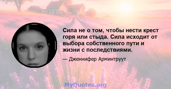 Сила не о том, чтобы нести крест горя или стыда. Сила исходит от выбора собственного пути и жизни с последствиями.