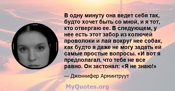 В одну минуту она ведет себя так, будто хочет быть со мной, и я тот, кто отвергаю ее. В следующем, у нее есть этот забор из колючей проволоки и лай вокруг нее собак, как будто я даже не могу задать ей самые простые