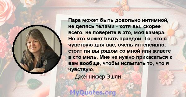 Пара может быть довольно интимной, не делясь телами - хотя вы, скорее всего, не поверите в это, моя камера. Но это может быть правдой. То, что я чувствую для вас, очень интенсивно, стоит ли вы рядом со мной или живете в 