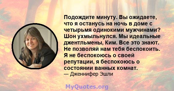 Подождите минуту. Вы ожидаете, что я останусь на ночь в доме с четырьмя одинокими мужчинами? Шон ухмыльнулся. Мы идеальные джентльмены, Ким. Все это знают. Не позволяй нам тебя беспокоить. Я не беспокоюсь о своей