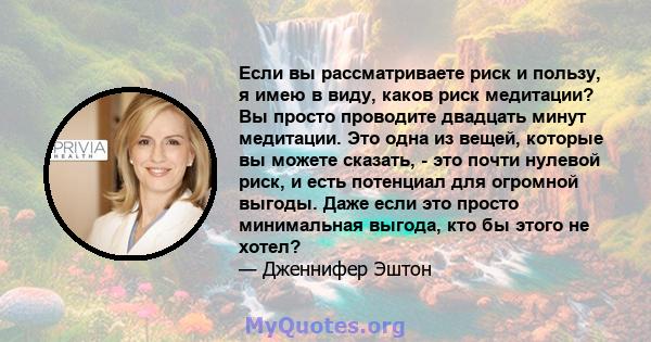 Если вы рассматриваете риск и пользу, я имею в виду, каков риск медитации? Вы просто проводите двадцать минут медитации. Это одна из вещей, которые вы можете сказать, - это почти нулевой риск, и есть потенциал для