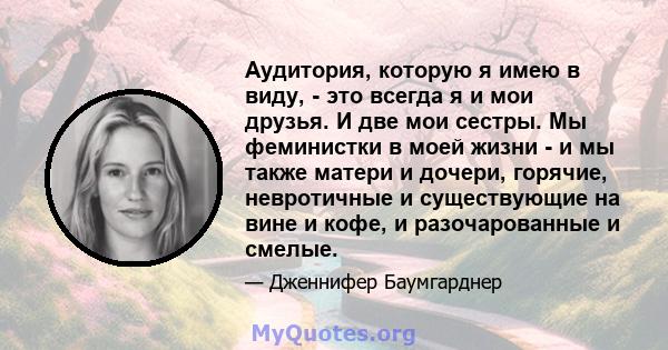 Аудитория, которую я имею в виду, - это всегда я и мои друзья. И две мои сестры. Мы феминистки в моей жизни - и мы также матери и дочери, горячие, невротичные и существующие на вине и кофе, и разочарованные и смелые.