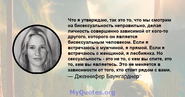 Что я утверждаю, так это то, что мы смотрим на бисексуальность неправильно, делая личность совершенно зависимой от кого-то другого, которого он является бисексуальным человеком. Если я встречаюсь с мужчиной, я прямой.