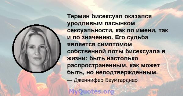 Термин бисексуал оказался уродливым пасынком сексуальности, как по имени, так и по значению. Его судьба является симптомом собственной лоты бисексуала в жизни: быть настолько распространенным, как может быть, но