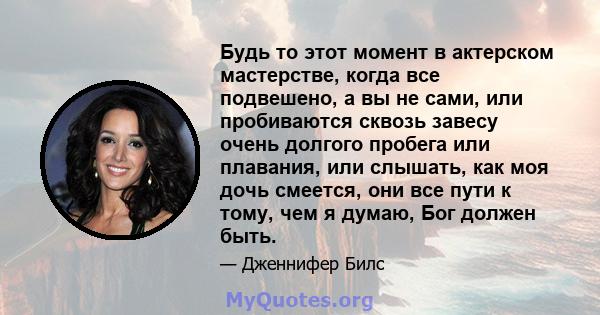 Будь то этот момент в актерском мастерстве, когда все подвешено, а вы не сами, или пробиваются сквозь завесу очень долгого пробега или плавания, или слышать, как моя дочь смеется, они все пути к тому, чем я думаю, Бог