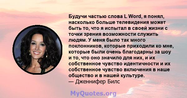 Будучи частью слова L Word, я понял, насколько больше телевидения может быть то, что я испытал в своей жизни с точки зрения возможности служить людям. У меня было так много поклонников, которые приходили ко мне, которые 