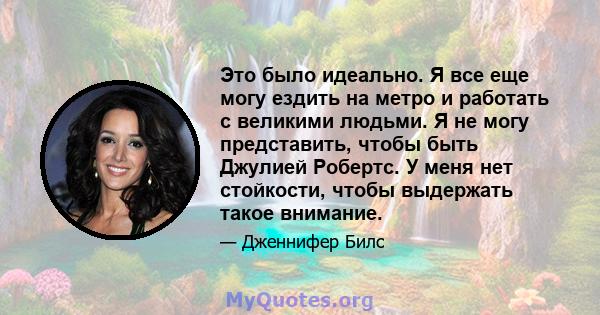 Это было идеально. Я все еще могу ездить на метро и работать с великими людьми. Я не могу представить, чтобы быть Джулией Робертс. У меня нет стойкости, чтобы выдержать такое внимание.