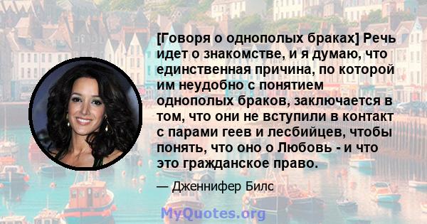 [Говоря о однополых браках] Речь идет о знакомстве, и я думаю, что единственная причина, по которой им неудобно с понятием однополых браков, заключается в том, что они не вступили в контакт с парами геев и лесбийцев,