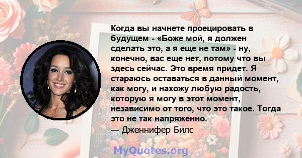 Когда вы начнете проецировать в будущем - «Боже мой, я должен сделать это, а я еще не там» - ну, конечно, вас еще нет, потому что вы здесь сейчас. Это время придет. Я стараюсь оставаться в данный момент, как могу, и