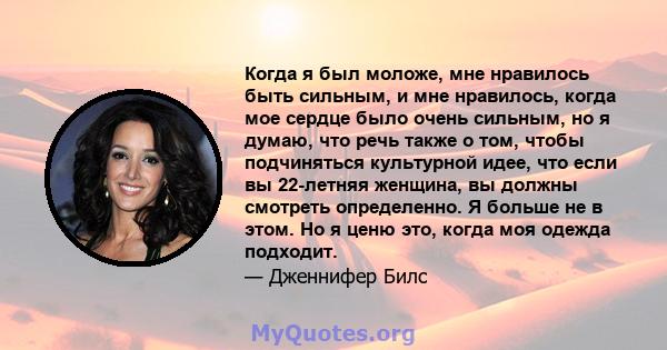 Когда я был моложе, мне нравилось быть сильным, и мне нравилось, когда мое сердце было очень сильным, но я думаю, что речь также о том, чтобы подчиняться культурной идее, что если вы 22-летняя женщина, вы должны