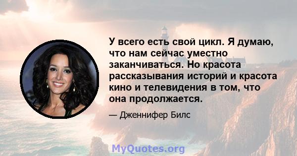 У всего есть свой цикл. Я думаю, что нам сейчас уместно заканчиваться. Но красота рассказывания историй и красота кино и телевидения в том, что она продолжается.