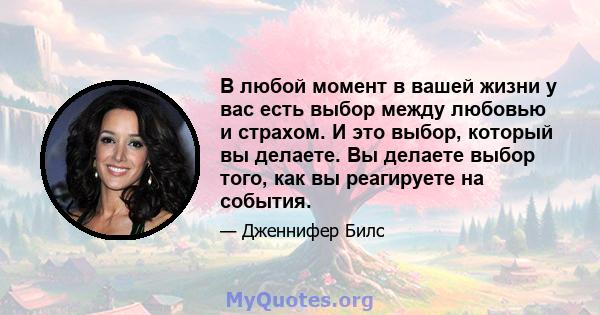 В любой момент в вашей жизни у вас есть выбор между любовью и страхом. И это выбор, который вы делаете. Вы делаете выбор того, как вы реагируете на события.