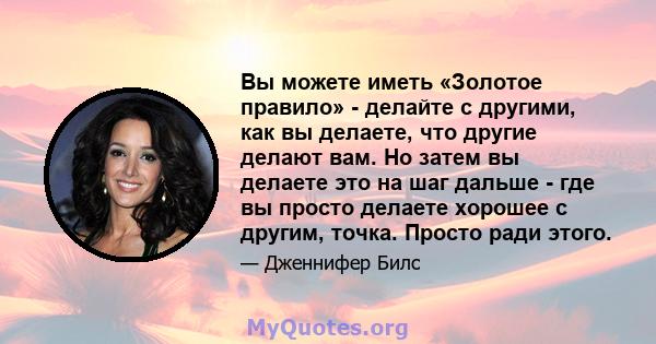 Вы можете иметь «Золотое правило» - делайте с другими, как вы делаете, что другие делают вам. Но затем вы делаете это на шаг дальше - где вы просто делаете хорошее с другим, точка. Просто ради этого.