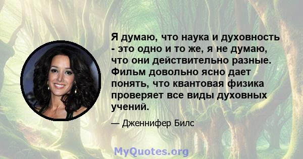 Я думаю, что наука и духовность - это одно и то же, я не думаю, что они действительно разные. Фильм довольно ясно дает понять, что квантовая физика проверяет все виды духовных учений.