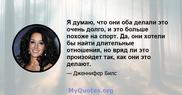 Я думаю, что они оба делали это очень долго, и это больше похоже на спорт. Да, они хотели бы найти длительные отношения, но вряд ли это произойдет так, как они это делают.