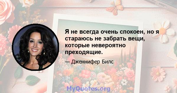 Я не всегда очень спокоен, но я стараюсь не забрать вещи, которые невероятно преходящие.