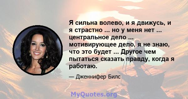 Я сильна волево, и я движусь, и я страстно ... но у меня нет ... центральное дело ... мотивирующее дело, я не знаю, что это будет ... Другое чем пытаться сказать правду, когда я работаю.