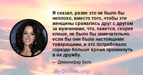 Я сказал, разве это не было бы неплохо, вместо того, чтобы эти женщины сражались друг с другом за мужчинами, что, кажется, скорее клише, не было бы замечательно, если бы они были настоящими товарищами, и это потребовало 