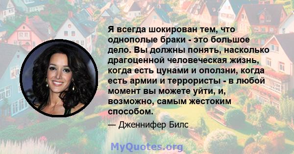 Я всегда шокирован тем, что однополые браки - это большое дело. Вы должны понять, насколько драгоценной человеческая жизнь, когда есть цунами и оползни, когда есть армии и террористы - в любой момент вы можете уйти, и,