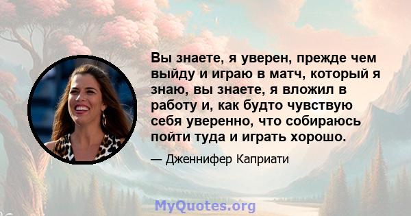 Вы знаете, я уверен, прежде чем выйду и играю в матч, который я знаю, вы знаете, я вложил в работу и, как будто чувствую себя уверенно, что собираюсь пойти туда и играть хорошо.