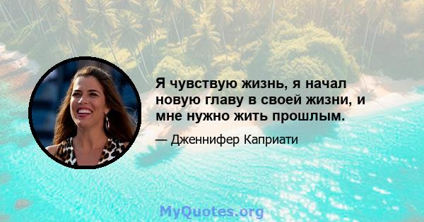 Я чувствую жизнь, я начал новую главу в своей жизни, и мне нужно жить прошлым.