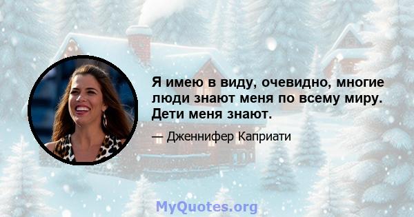 Я имею в виду, очевидно, многие люди знают меня по всему миру. Дети меня знают.