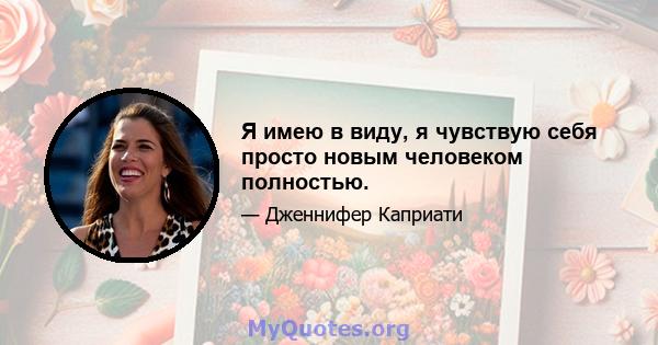 Я имею в виду, я чувствую себя просто новым человеком полностью.