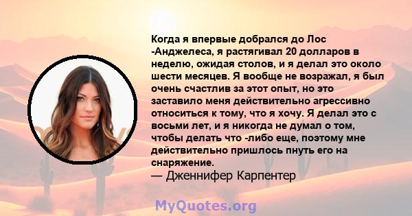 Когда я впервые добрался до Лос -Анджелеса, я растягивал 20 долларов в неделю, ожидая столов, и я делал это около шести месяцев. Я вообще не возражал, я был очень счастлив за этот опыт, но это заставило меня